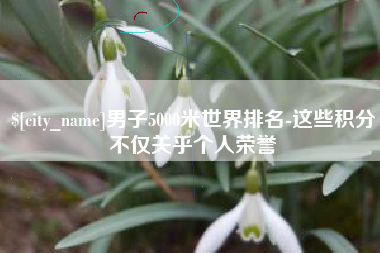 福安男子5000米世界排名-这些积分不仅关乎个人荣誉