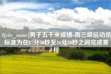 福安男子五千米成绩-而三级运动员标准为在17分30秒至16分30秒之间完成赛程