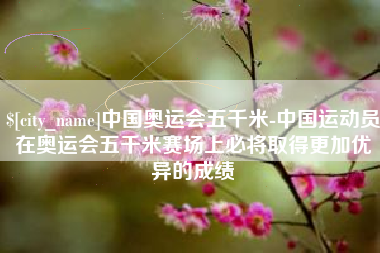 福安中国奥运会五千米-中国运动员在奥运会五千米赛场上必将取得更加优异的成绩