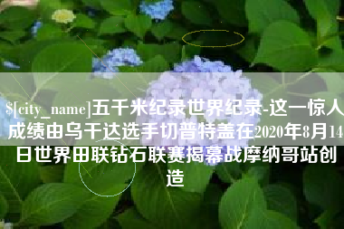 福安五千米纪录世界纪录-这一惊人成绩由乌干达选手切普特盖在2020年8月14日世界田联钻石联赛揭幕战摩纳哥站创造