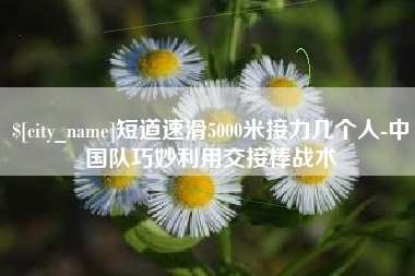福安短道速滑5000米接力几个人-中国队巧妙利用交接棒战术