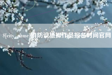 福安消防设施操作员报名时间官网
