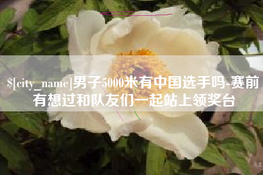 福安男子5000米有中国选手吗-赛前有想过和队友们一起站上领奖台