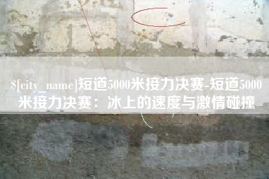 福安短道5000米接力决赛-短道5000米接力决赛：冰上的速度与激情碰撞