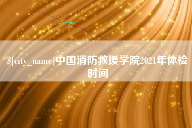 福安中国消防救援学院2021年体检时间