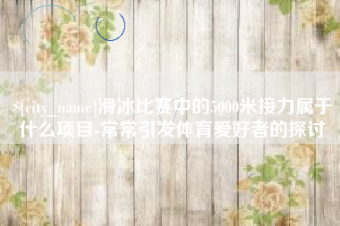 福安滑冰比赛中的5000米接力属于什么项目-常常引发体育爱好者的探讨