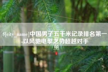 福安中国男子五千米记录排名第一-以风驰电掣之势超越对手