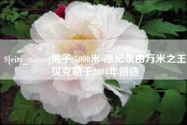 福安男子 5000米-原纪录由万米之王贝克勒于2004年创造