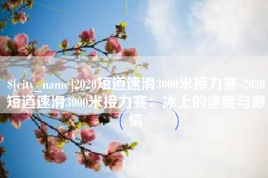福安2020短道速滑3000米接力赛-2020短道速滑3000米接力赛：冰上的速度与激情